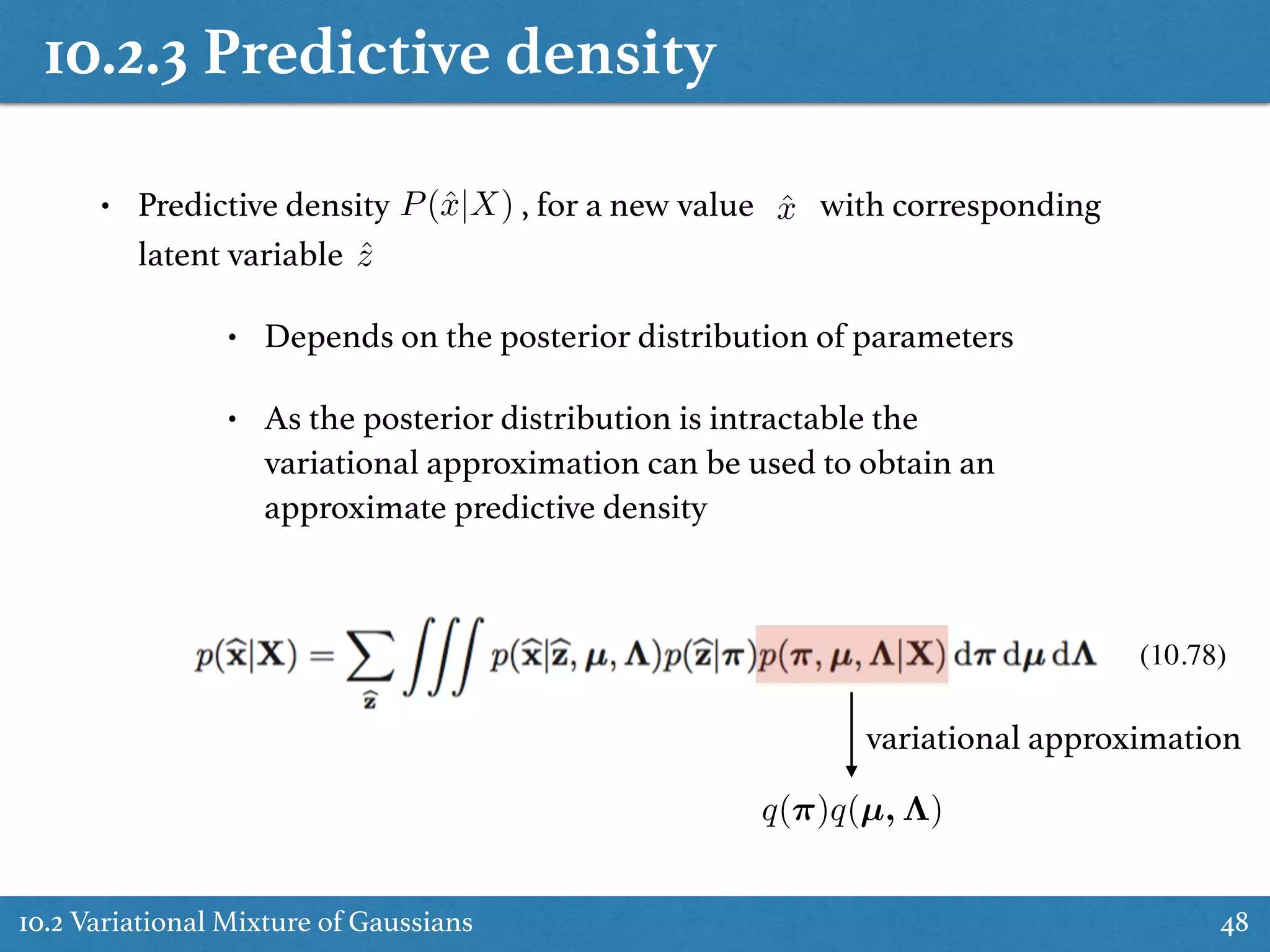 10.2.3 Predictive density
10.2 Variational Mixture of Gaussians 48
• Predictive density , for a new value with corresponding
latent variable
• Depends on the posterior distribution of parameters
• As the posterior distribution is intractable the
variational approximation can be used to obtain an
approximate predictive density
P(ˆx|X) ˆx
ˆz
(10.78)
q(⇡)q(µ, ⇤)
variational approximation
 