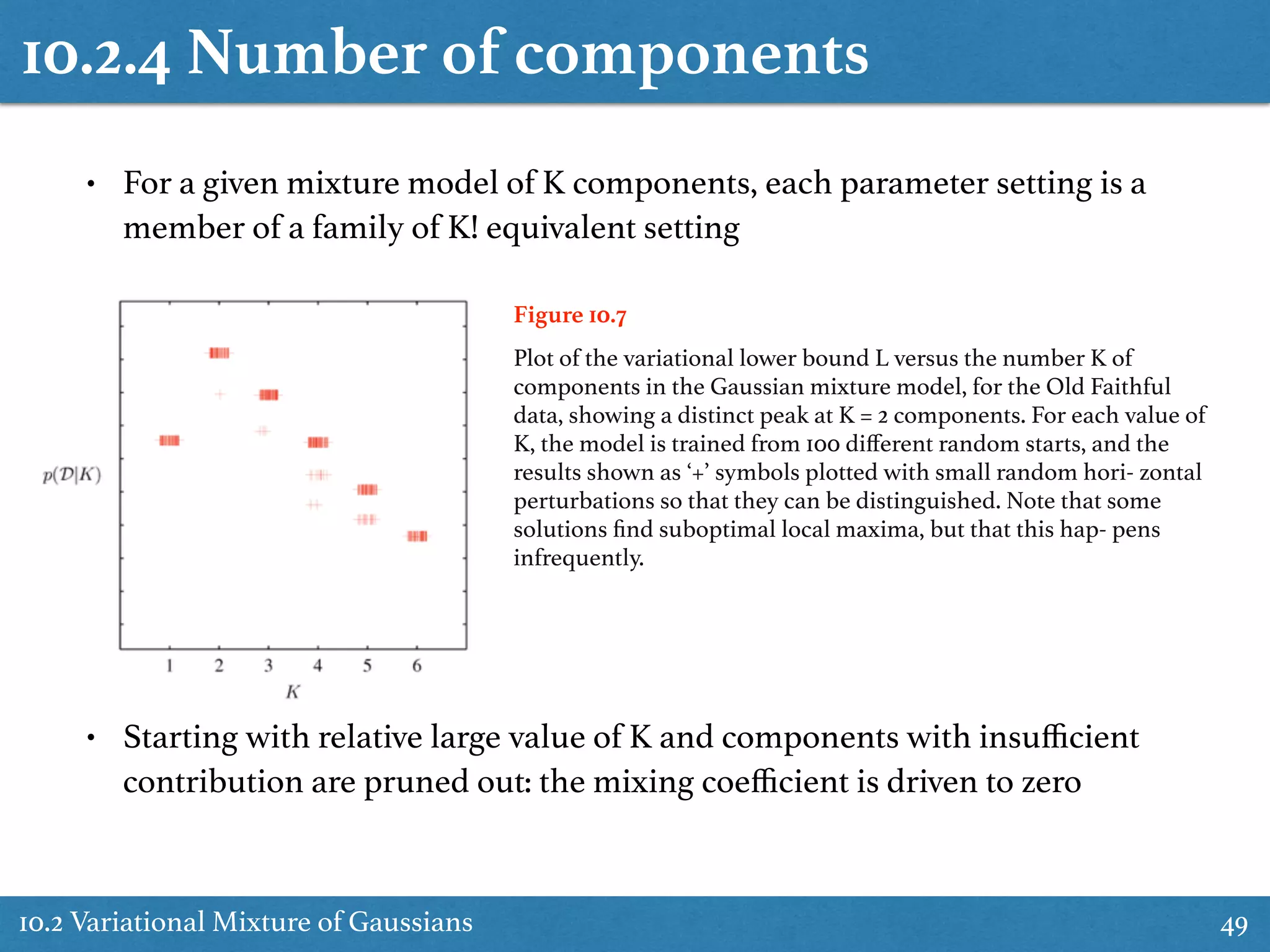 10.2.4 Number of components
10.2 Variational Mixture of Gaussians 49
• For a given mixture model of K components, each parameter setting is a
member of a family of K! equivalent setting
Figure 10.7
Plot of the variational lower bound L versus the number K of
components in the Gaussian mixture model, for the Old Faithful
data, showing a distinct peak at K = 2 components. For each value of
K, the model is trained from 100 diﬀerent random starts, and the
results shown as ‘+’ symbols plotted with small random hori- zontal
perturbations so that they can be distinguished. Note that some
solutions ﬁnd suboptimal local maxima, but that this hap- pens
infrequently.
• Starting with relative large value of K and components with insuﬃcient
contribution are pruned out: the mixing coeﬃcient is driven to zero
 
