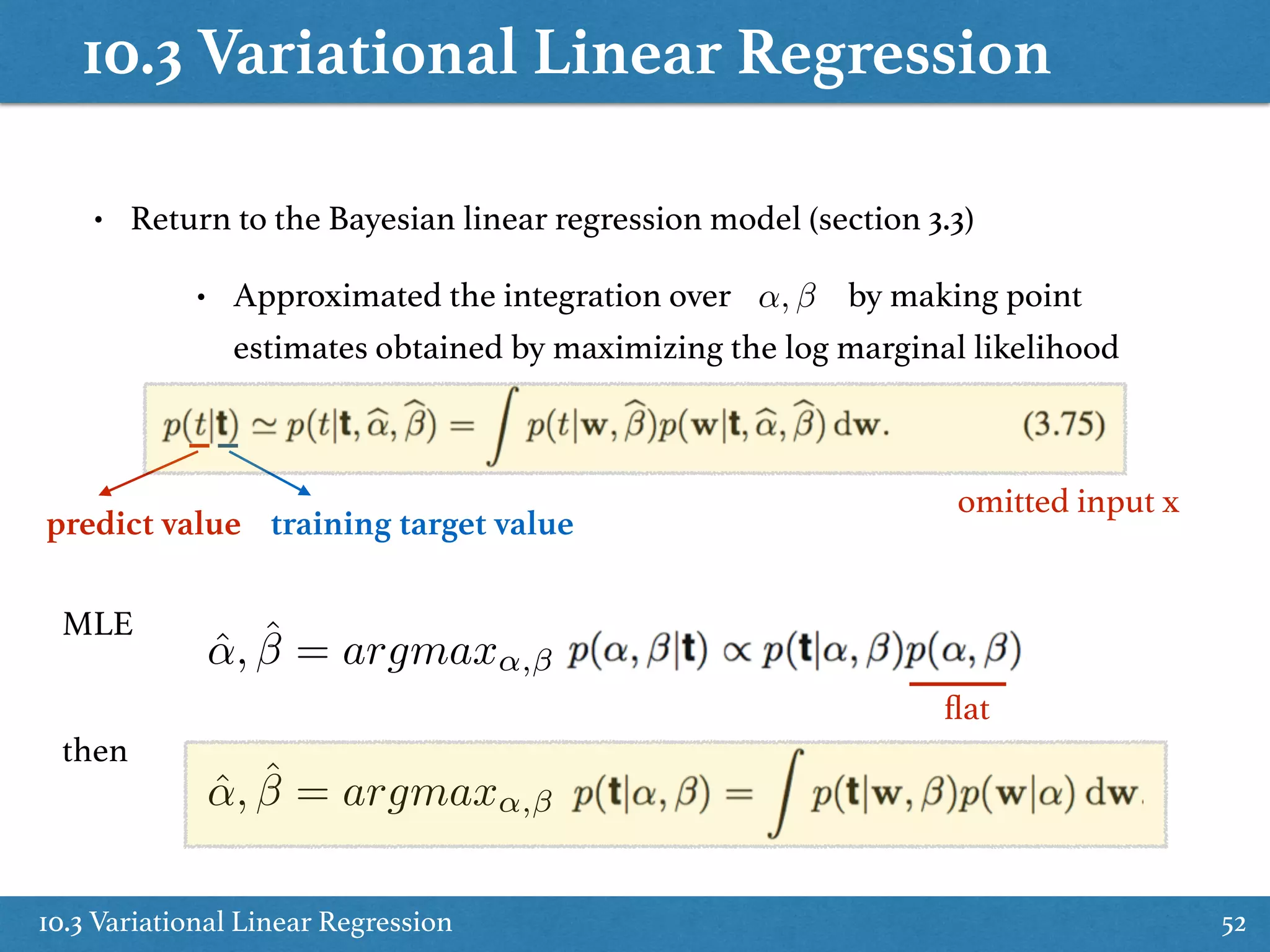 10.3 Variational Linear Regression
10.3 Variational Linear Regression 52
• Return to the Bayesian linear regression model (section 3.3)
• Approximated the integration over by making point
estimates obtained by maximizing the log marginal likelihood
↵,
omitted input x
predict value training target value
ˆ↵, ˆ = argmax↵,
ˆ↵, ˆ = argmax↵,
ﬂat
MLE
then
 