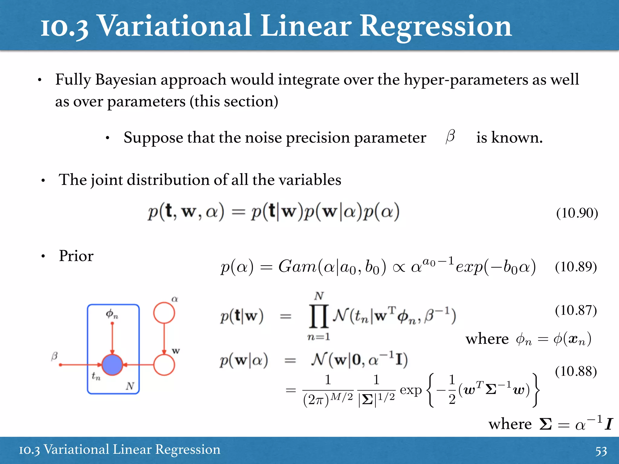 10.3 Variational Linear Regression
10.3 Variational Linear Regression 53
• The joint distribution of all the variables
• Prior
(10.90)
(10.89)
(10.87)
(10.88)
• Fully Bayesian approach would integrate over the hyper-parameters as well
as over parameters (this section)
• Suppose that the noise precision parameter is known.
n = (xn)where
p(↵) = Gam(↵|a0, b0) / ↵a0 1
exp( b0↵)
=
1
(2⇡)M/2
1
|⌃|1/2
exp
⇢
1
2
(wT
⌃ 1
w)
⌃ = ↵ 1
Iwhere
 