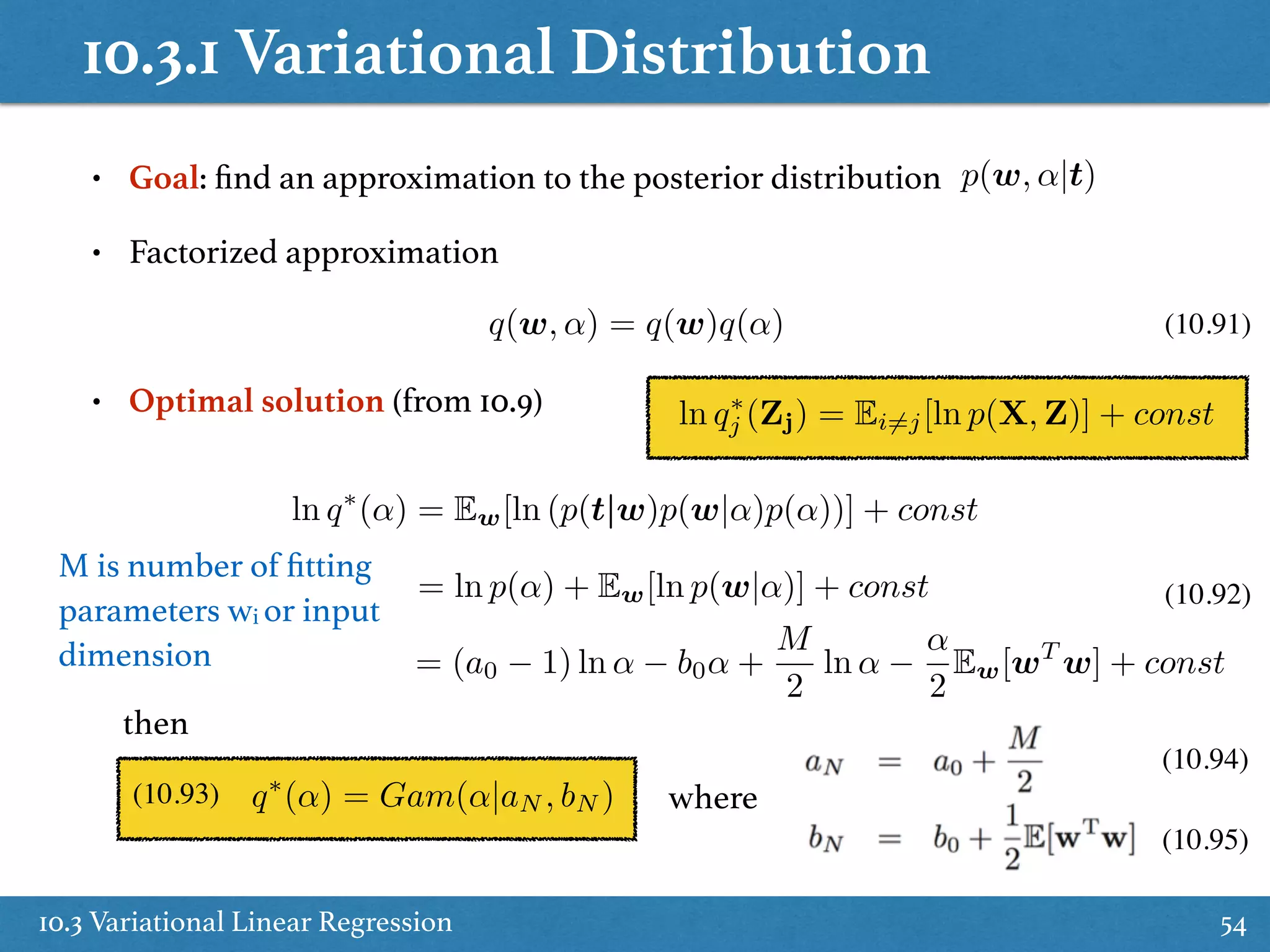 10.3.1 Variational Distribution
10.3 Variational Linear Regression 54
• Goal: ﬁnd an approximation to the posterior distribution p(w, ↵|t)
• Factorized approximation
q(w, ↵) = q(w)q(↵) (10.91)
• Optimal solution (from 10.9) ln q⇤
j (Zj) = Ei6=j[ln p(X, Z)] + const
ln q⇤
(↵) = Ew[ln (p(t|w)p(w|↵)p(↵))] + const
= ln p(↵) + Ew[ln p(w|↵)] + const
= (a0 1) ln ↵ b0↵ +
M
2
ln ↵
↵
2
Ew[wT
w] + const
(10.92)
then
q⇤
(↵) = Gam(↵|aN , bN ) where(10.93)
(10.94)
(10.95)
M is number of ﬁtting
parameters wi or input
dimension
 
