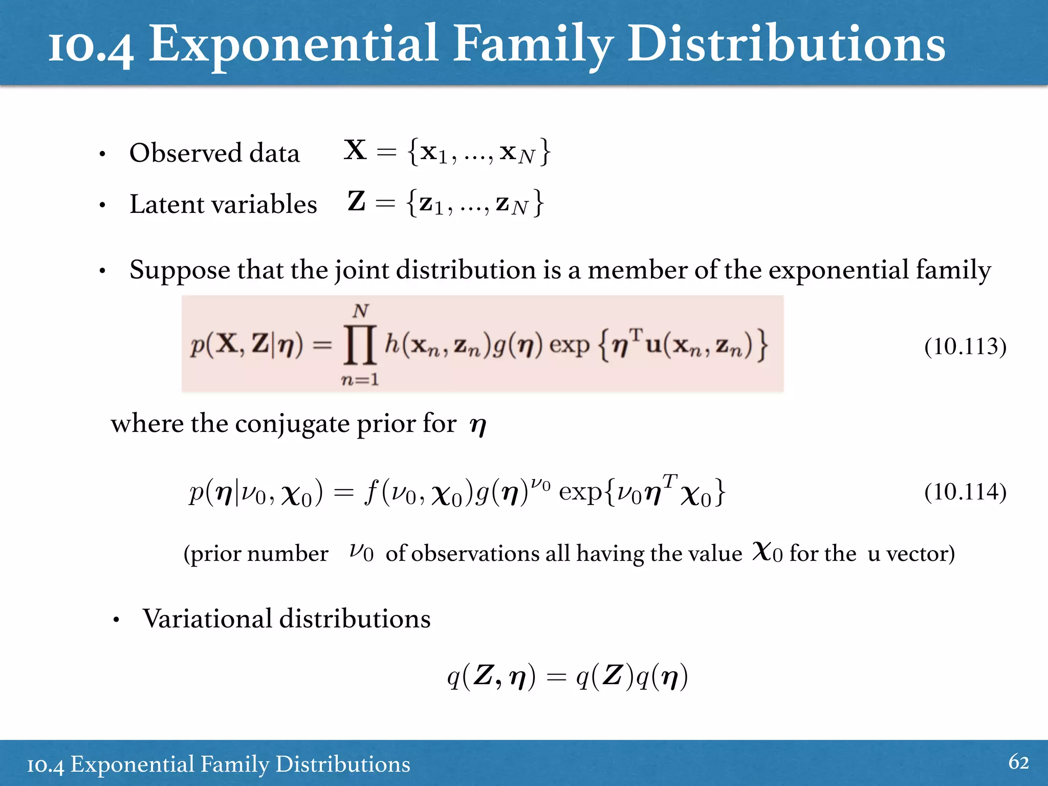 10.4 Exponential Family Distributions
10.4 Exponential Family Distributions 62
• Observed data
• Latent variables
X = {x1, ..., xN }
Z = {z1, ..., zN }
• Suppose that the joint distribution is a member of the exponential family
where the conjugate prior for ⌘
(10.113)
p(⌘|⌫0, 0) = f(⌫0, 0)g(⌘)⌫0
exp{⌫0⌘T
0}
(prior number of observations all having the value for the u vector)⌫0 0
(10.114)
• Variational distributions
q(Z, ⌘) = q(Z)q(⌘)
 