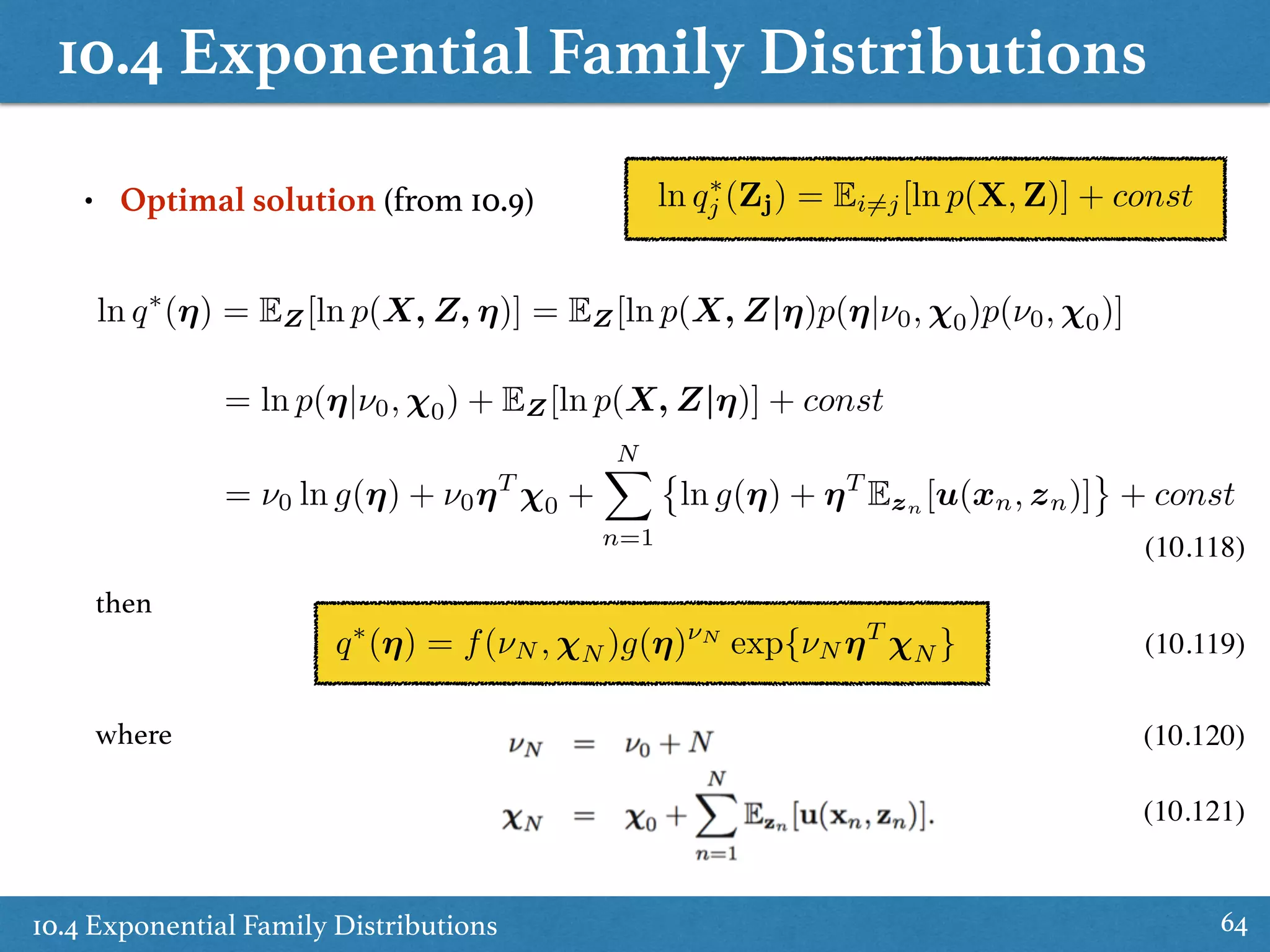 10.4 Exponential Family Distributions
10.4 Exponential Family Distributions 64
ln q⇤
j (Zj) = Ei6=j[ln p(X, Z)] + const• Optimal solution (from 10.9)
ln q⇤
(⌘) = EZ[ln p(X, Z, ⌘)] = EZ[ln p(X, Z|⌘)p(⌘|⌫0, 0)p(⌫0, 0)]
= ln p(⌘|⌫0, 0) + EZ[ln p(X, Z|⌘)] + const
= ⌫0 ln g(⌘) + ⌫0⌘T
0 +
NX
n=1
ln g(⌘) + ⌘T
Ezn [u(xn, zn)] + const
(10.118)
q⇤
(⌘) = f(⌫N , N )g(⌘)⌫N
exp{⌫N ⌘T
N }
then
where
(10.119)
(10.120)
(10.121)
 