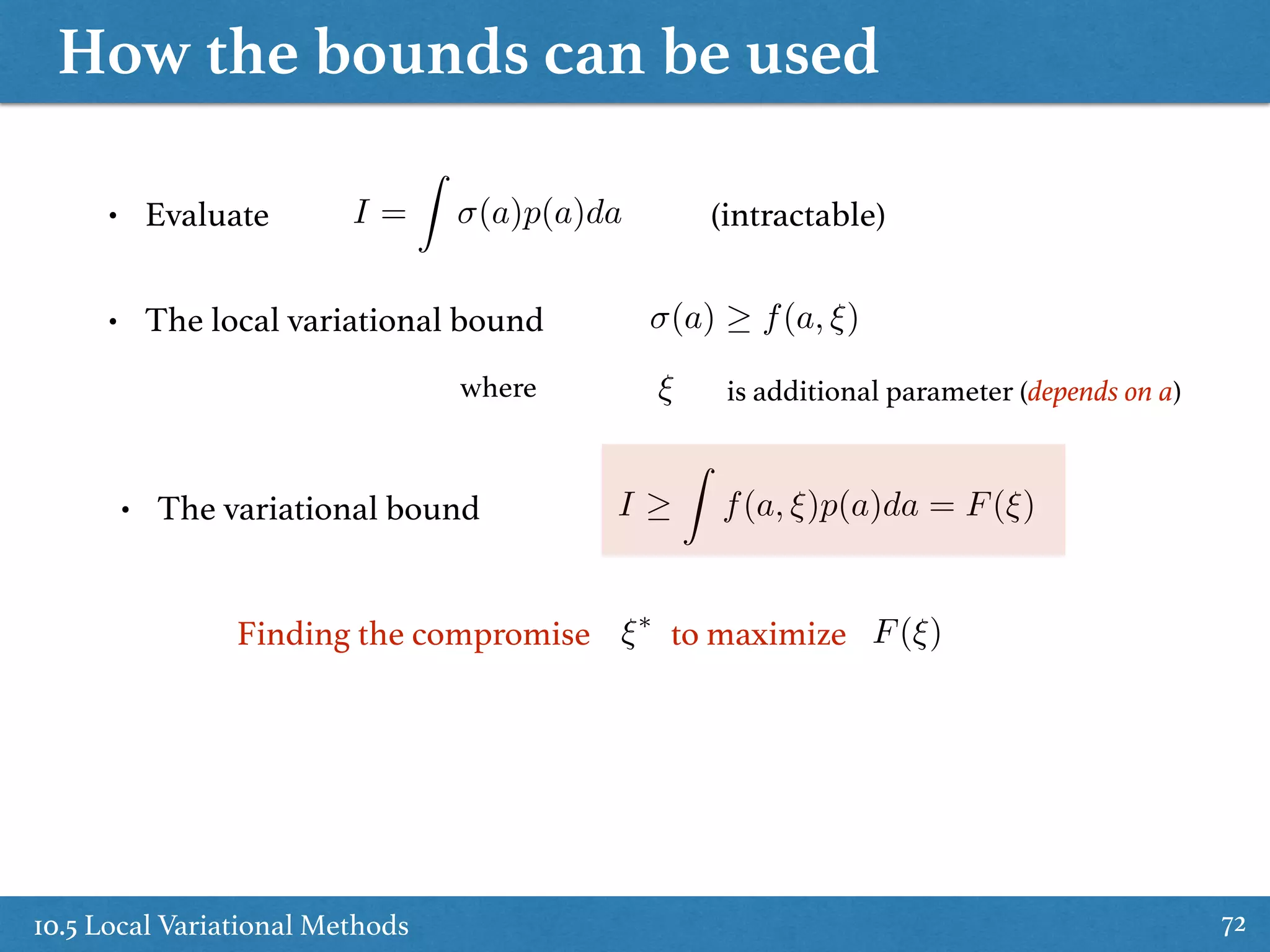 How the bounds can be used
10.5 Local Variational Methods 72
• Evaluate I =
Z
(a)p(a)da
• The local variational bound (a) f(a, ⇠)
• The variational bound
(intractable)
I
Z
f(a, ⇠)p(a)da = F(⇠)
⇠ is additional parameter (depends on a)where
Finding the compromise to maximize F(⇠)⇠⇤
 