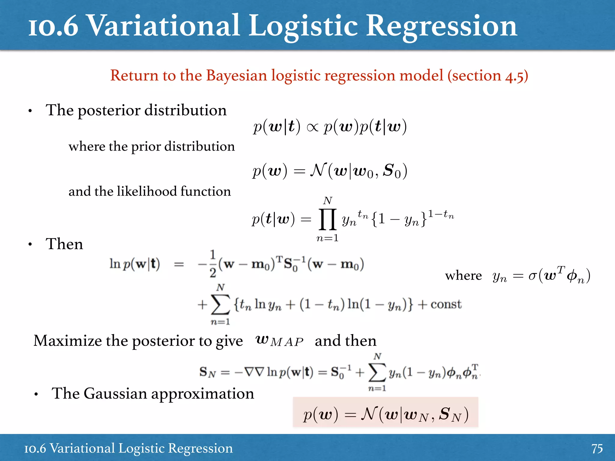 10.6 Variational Logistic Regression
10.6 Variational Logistic Regression 75
Return to the Bayesian logistic regression model (section 4.5)
• The posterior distribution
where the prior distribution
p(w) = N(w|w0, S0)
and the likelihood function
p(t|w) =
NY
n=1
yn
tn
{1 yn}1 tn
• Then
where yn = (wT
n)
Maximize the posterior to give wMAP and then
• The Gaussian approximation
p(w) = N(w|wN , SN )
p(w|t) / p(w)p(t|w)
 