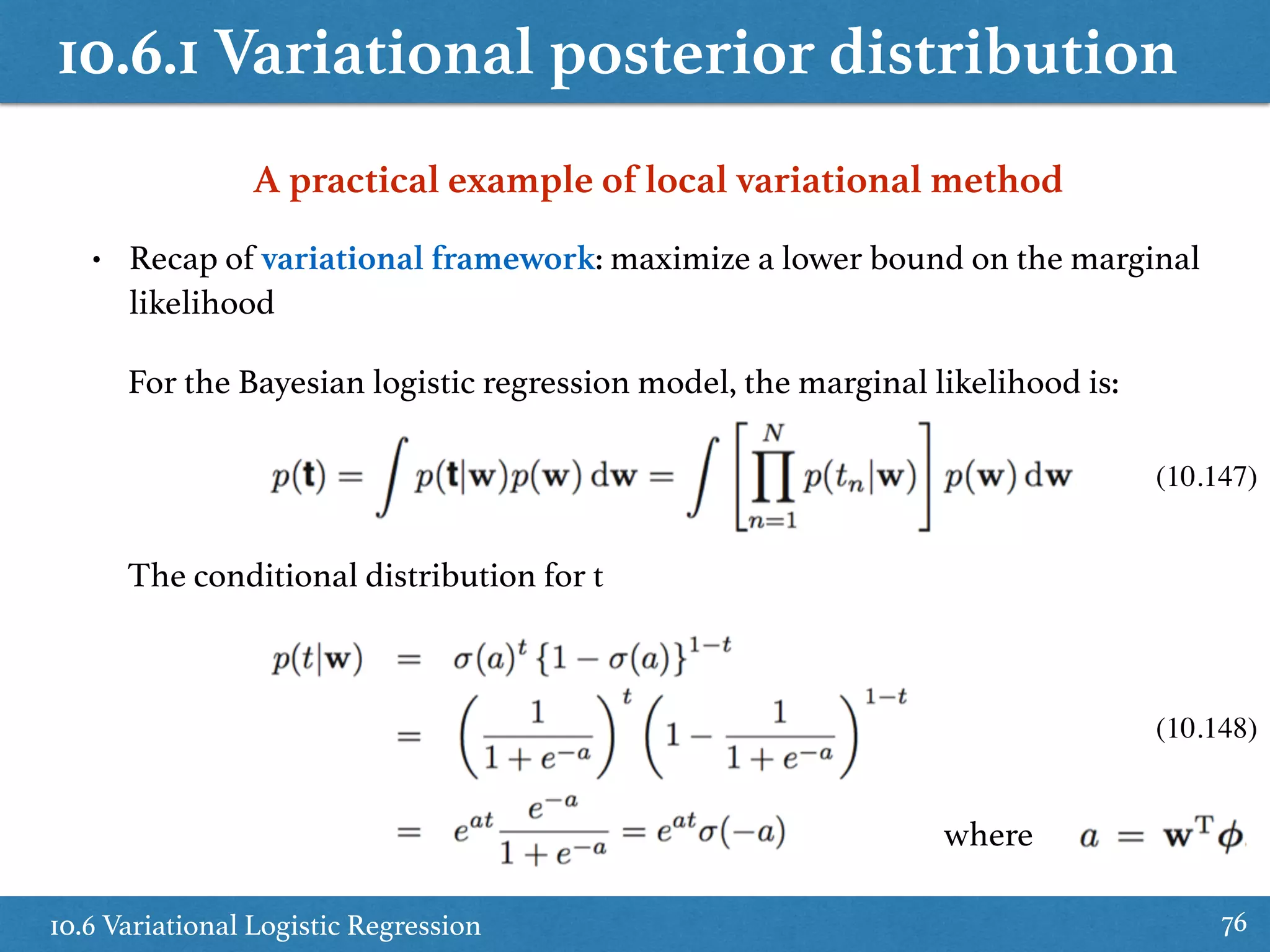 10.6.1 Variational posterior distribution
10.6 Variational Logistic Regression 76
A practical example of local variational method
• Recap of variational framework: maximize a lower bound on the marginal
likelihood
For the Bayesian logistic regression model, the marginal likelihood is:
The conditional distribution for t
(10.147)
(10.148)
where
 