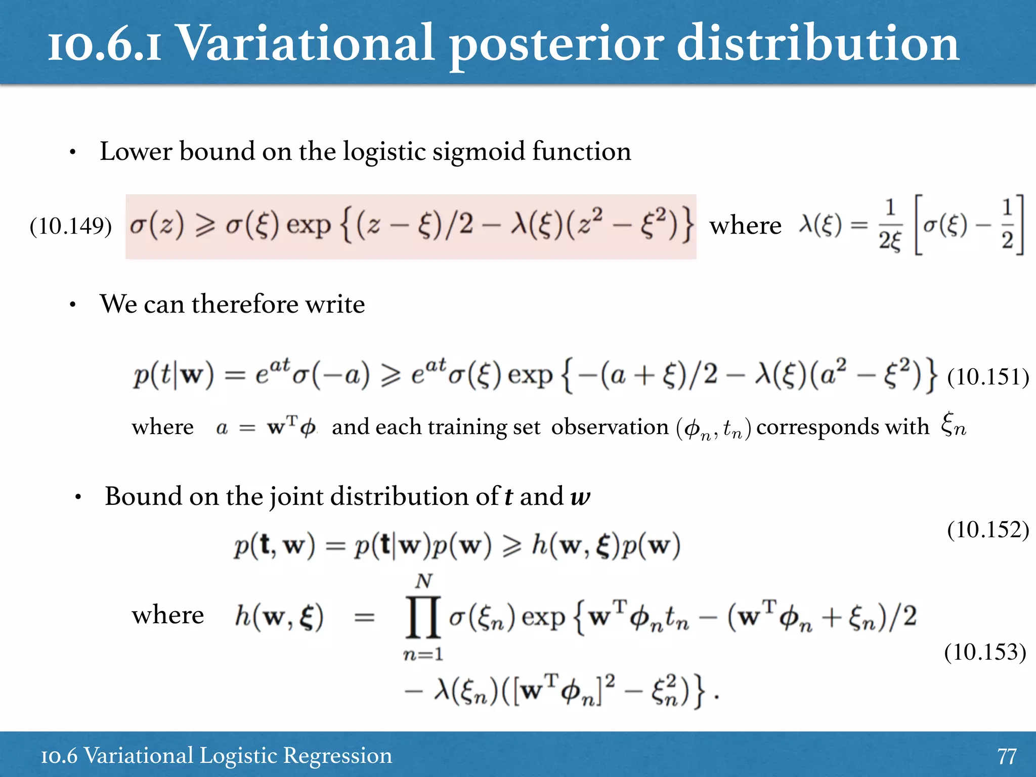 10.6.1 Variational posterior distribution
10.6 Variational Logistic Regression 77
• Lower bound on the logistic sigmoid function
where
• We can therefore write
• Bound on the joint distribution of t and w
where
(10.149)
(10.151)
(10.152)
(10.153)
where and each training set observation corresponds with( n, tn) ⇠n
 