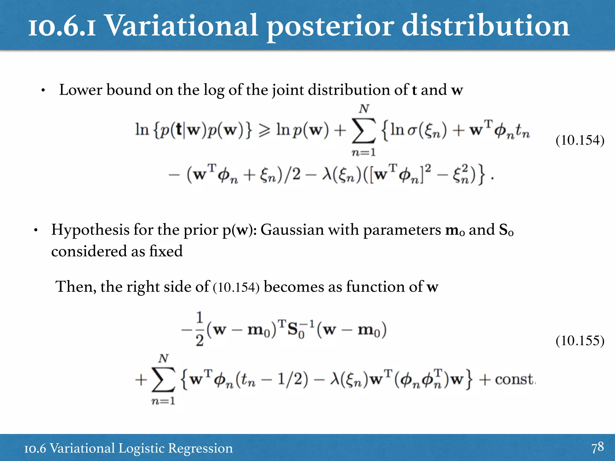 10.6.1 Variational posterior distribution
10.6 Variational Logistic Regression 78
• Lower bound on the log of the joint distribution of t and w
• Hypothesis for the prior p(w): Gaussian with parameters m0 and S0
considered as ﬁxed
Then, the right side of (10.154) becomes as function of w
(10.154)
(10.155)
 