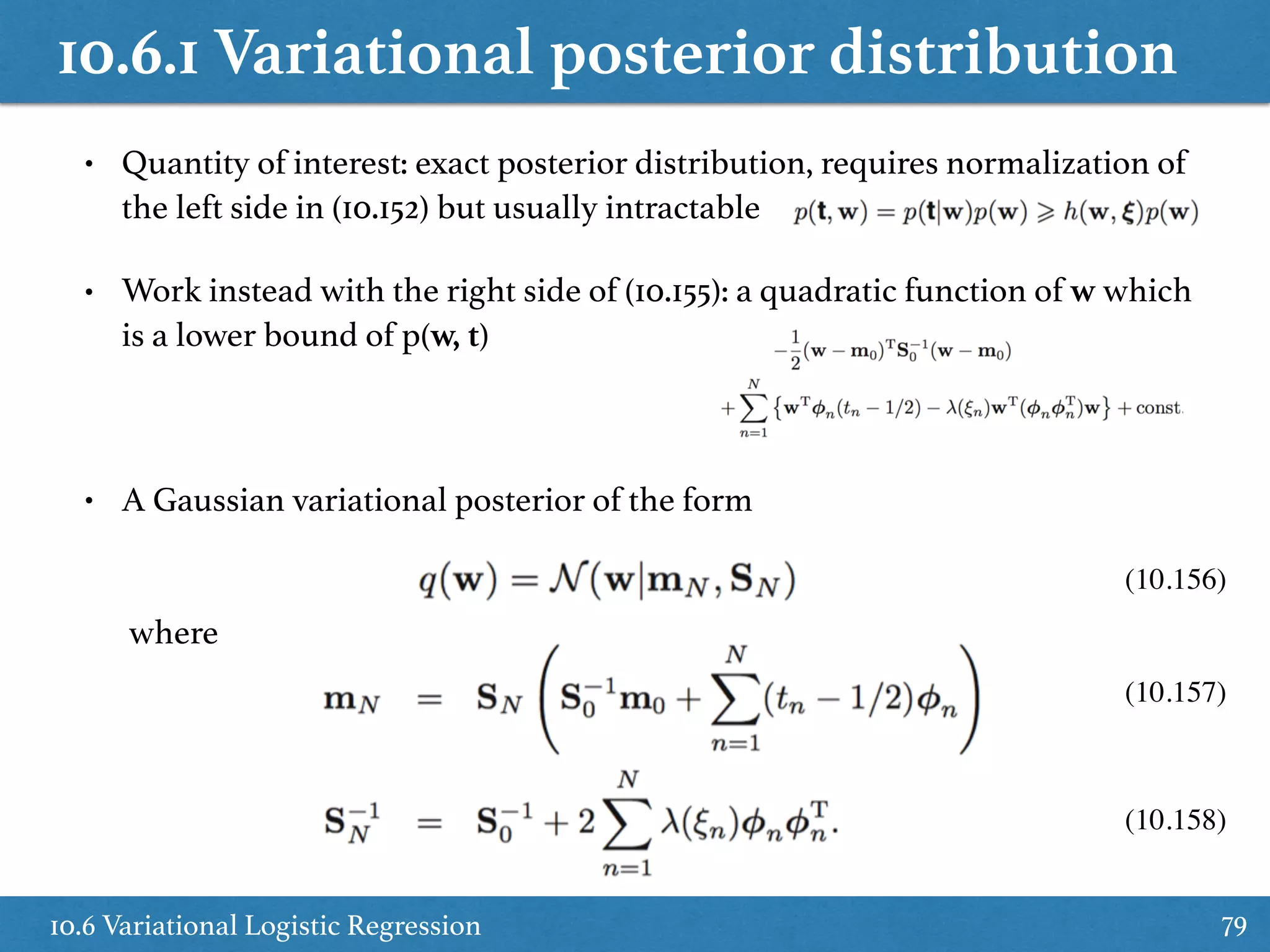 10.6.1 Variational posterior distribution
10.6 Variational Logistic Regression 79
• Quantity of interest: exact posterior distribution, requires normalization of
the left side in (10.152) but usually intractable
• Work instead with the right side of (10.155): a quadratic function of w which
is a lower bound of p(w, t)
• A Gaussian variational posterior of the form
where
(10.156)
(10.157)
(10.158)
 