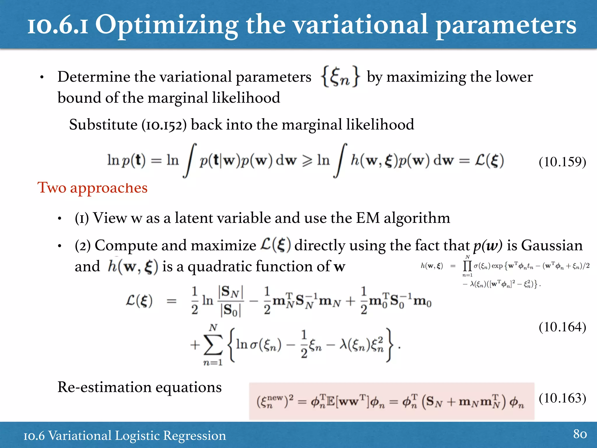 10.6.1 Optimizing the variational parameters
10.6 Variational Logistic Regression 80
• Determine the variational parameters by maximizing the lower
bound of the marginal likelihood
Two approaches
Substitute (10.152) back into the marginal likelihood
(10.159)
• (1) View w as a latent variable and use the EM algorithm
• (2) Compute and maximize directly using the fact that p(w) is Gaussian
and is a quadratic function of w
Re-estimation equations
(10.164)
(10.163)
 