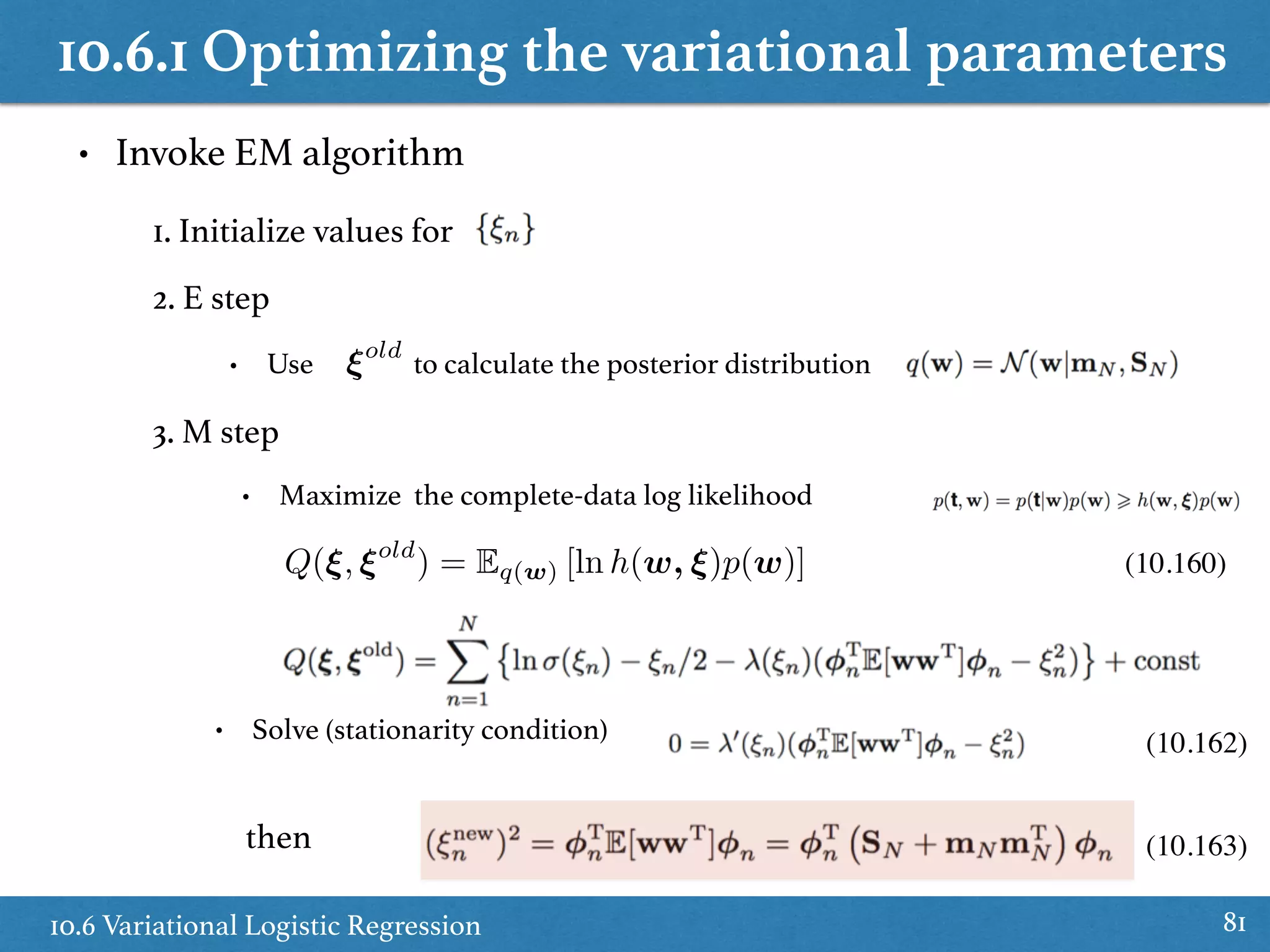 10.6.1 Optimizing the variational parameters
10.6 Variational Logistic Regression 81
• Invoke EM algorithm
1. Initialize values for
2. E step
• Use to calculate the posterior distribution
3. M step
⇠old
• Maximize the complete-data log likelihood
Q(⇠, ⇠old
) = Eq(w) [ln h(w, ⇠)p(w)]
• Solve (stationarity condition)
then (10.163)
(10.160)
(10.162)
 