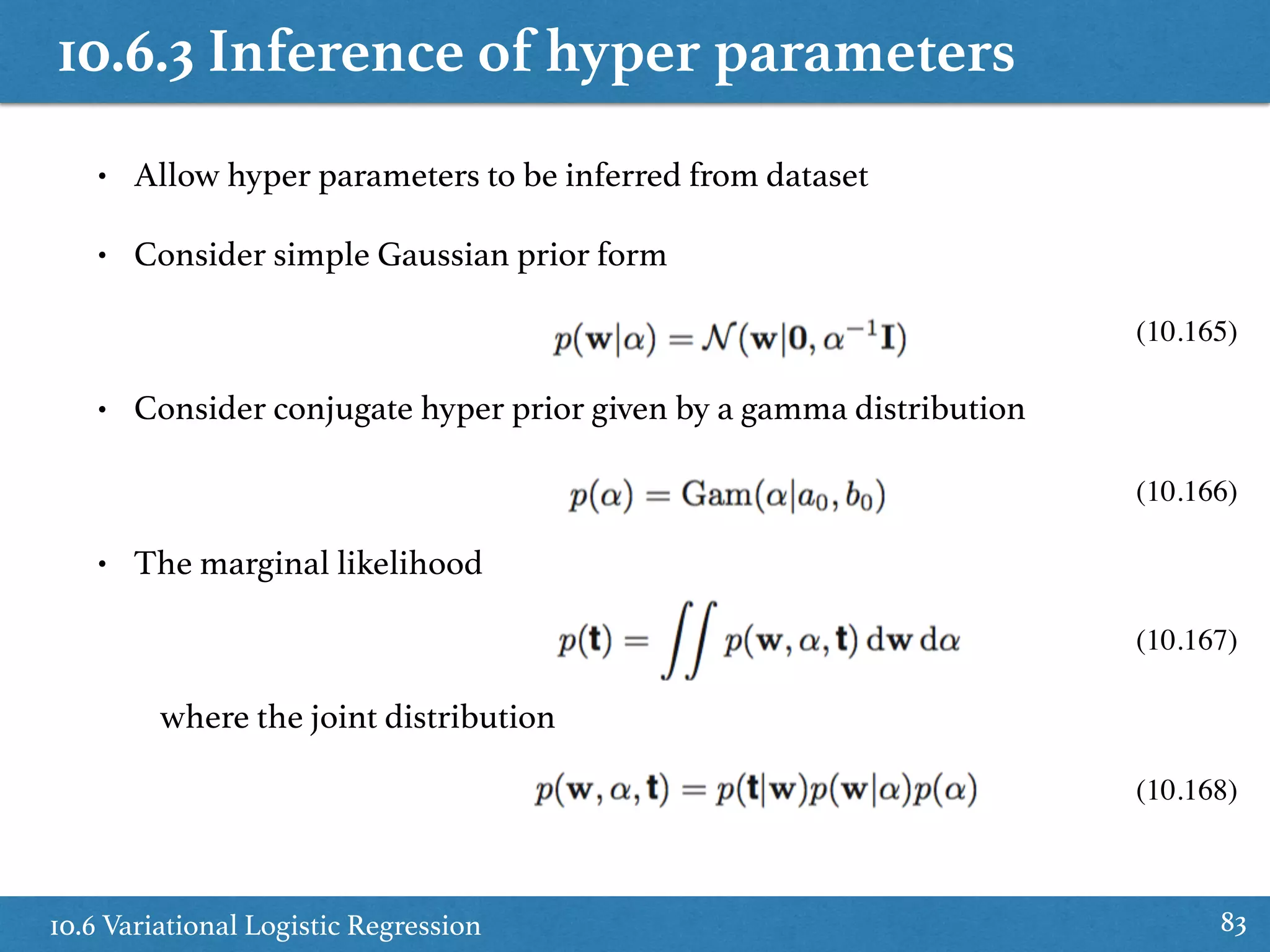 10.6.3 Inference of hyper parameters
10.6 Variational Logistic Regression 83
• Allow hyper parameters to be inferred from dataset
• Consider simple Gaussian prior form
• Consider conjugate hyper prior given by a gamma distribution
• The marginal likelihood
where the joint distribution
(10.168)
(10.167)
(10.166)
(10.165)
 