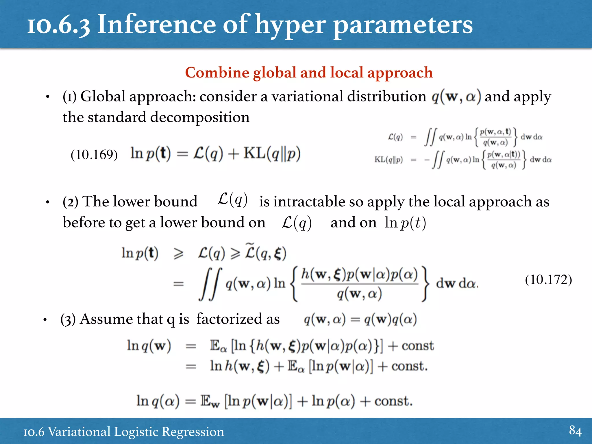 10.6.3 Inference of hyper parameters
10.6 Variational Logistic Regression 84
Combine global and local approach
• (1) Global approach: consider a variational distribution and apply
the standard decomposition
• (2) The lower bound is intractable so apply the local approach as
before to get a lower bound on and on
L(q)
L(q) ln p(t)
• (3) Assume that q is factorized as
(10.169)
(10.172)
 