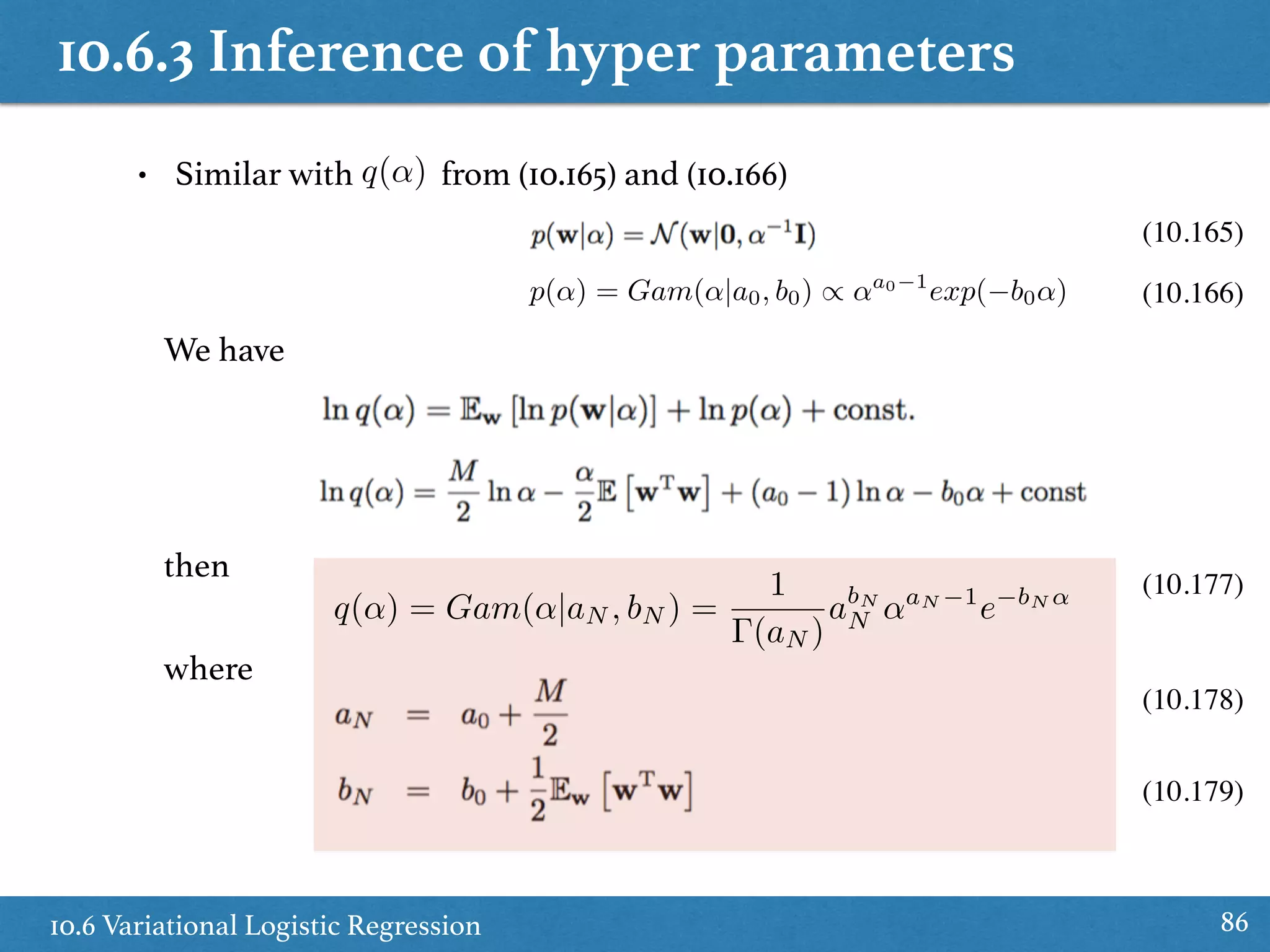 10.6.3 Inference of hyper parameters
10.6 Variational Logistic Regression 86
where
then
• Similar with from (10.165) and (10.166)
(10.177)
(10.178)
(10.179)
q(↵)
(10.165)
We have
(10.166)p(↵) = Gam(↵|a0, b0) / ↵a0 1
exp( b0↵)
q(↵) = Gam(↵|aN , bN ) =
1
(aN )
abN
N ↵aN 1
e bN ↵
 