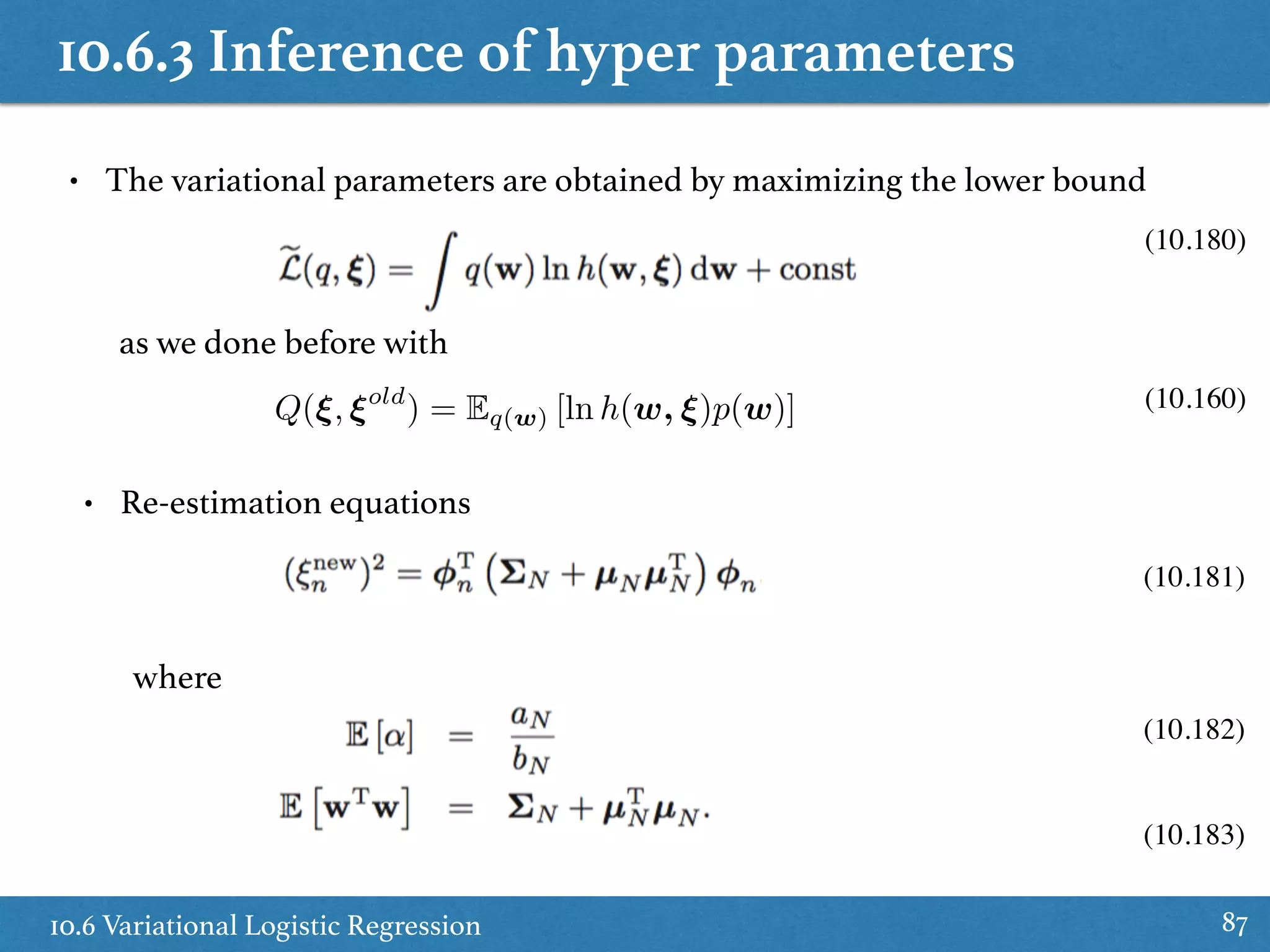 10.6.3 Inference of hyper parameters
10.6 Variational Logistic Regression 87
• The variational parameters are obtained by maximizing the lower bound
(10.180)
(10.181)
(10.183)
(10.182)
• Re-estimation equations
where
Q(⇠, ⇠old
) = Eq(w) [ln h(w, ⇠)p(w)] (10.160)
as we done before with
 