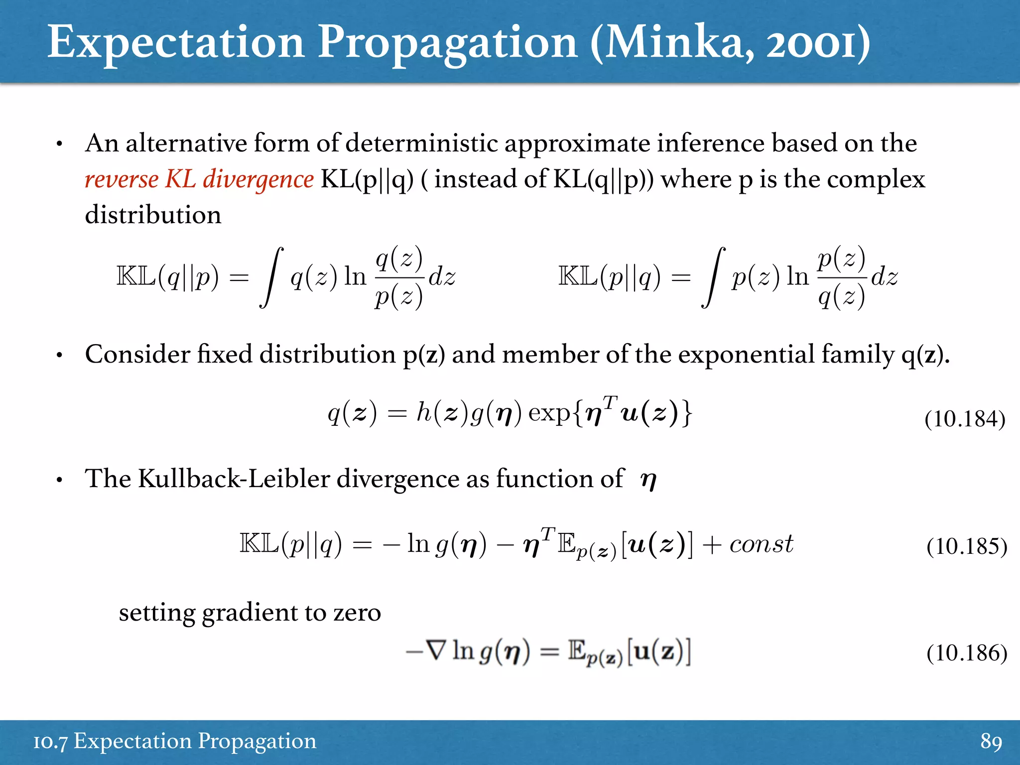 Expectation Propagation (Minka, 2001)
10.7 Expectation Propagation 89
• An alternative form of deterministic approximate inference based on the
reverse KL divergence KL(p||q) ( instead of KL(q||p)) where p is the complex
distribution
KL(p||q) =
Z
p(z) ln
p(z)
q(z)
dzKL(q||p) =
Z
q(z) ln
q(z)
p(z)
dz
• Consider ﬁxed distribution p(z) and member of the exponential family q(z).
KL(p||q) = ln g(⌘) ⌘T
Ep(z)[u(z)] + const
⌘
setting gradient to zero
(10.185)
(10.186)
q(z) = h(z)g(⌘) exp{⌘T
u(z)}
• The Kullback-Leibler divergence as function of
(10.184)
 