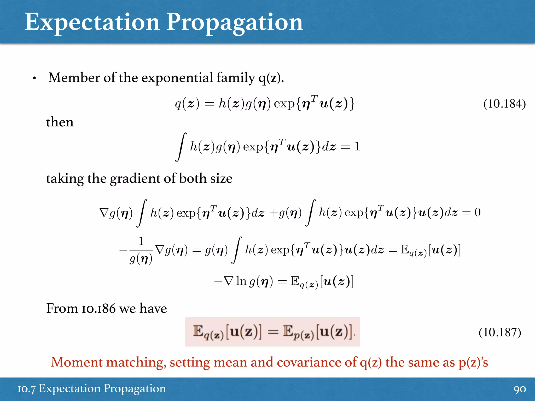 Expectation Propagation
10.7 Expectation Propagation 90
• Member of the exponential family q(z).
(10.187)
q(z) = h(z)g(⌘) exp{⌘T
u(z)} (10.184)
then Z
h(z)g(⌘) exp{⌘T
u(z)}dz = 1
taking the gradient of both size
rg(⌘)
Z
h(z) exp{⌘T
u(z)}dz +g(⌘)
Z
h(z) exp{⌘T
u(z)}u(z)dz = 0
1
g(⌘)
rg(⌘) = g(⌘)
Z
h(z) exp{⌘T
u(z)}u(z)dz = Eq(z)[u(z)]
r ln g(⌘) = Eq(z)[u(z)]
From 10.186 we have
Moment matching, setting mean and covariance of q(z) the same as p(z)’s
 