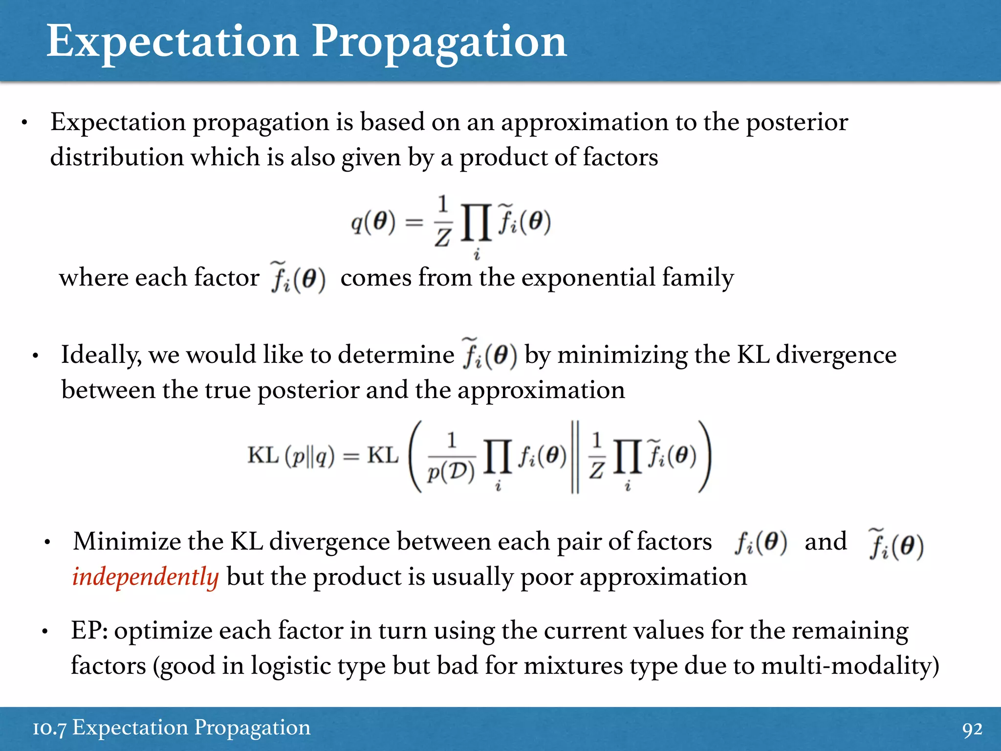 Expectation Propagation
10.7 Expectation Propagation 92
• Expectation propagation is based on an approximation to the posterior
distribution which is also given by a product of factors
where each factor comes from the exponential family
• Ideally, we would like to determine by minimizing the KL divergence
between the true posterior and the approximation
• Minimize the KL divergence between each pair of factors and
independently but the product is usually poor approximation
• EP: optimize each factor in turn using the current values for the remaining
factors (good in logistic type but bad for mixtures type due to multi-modality)
 
