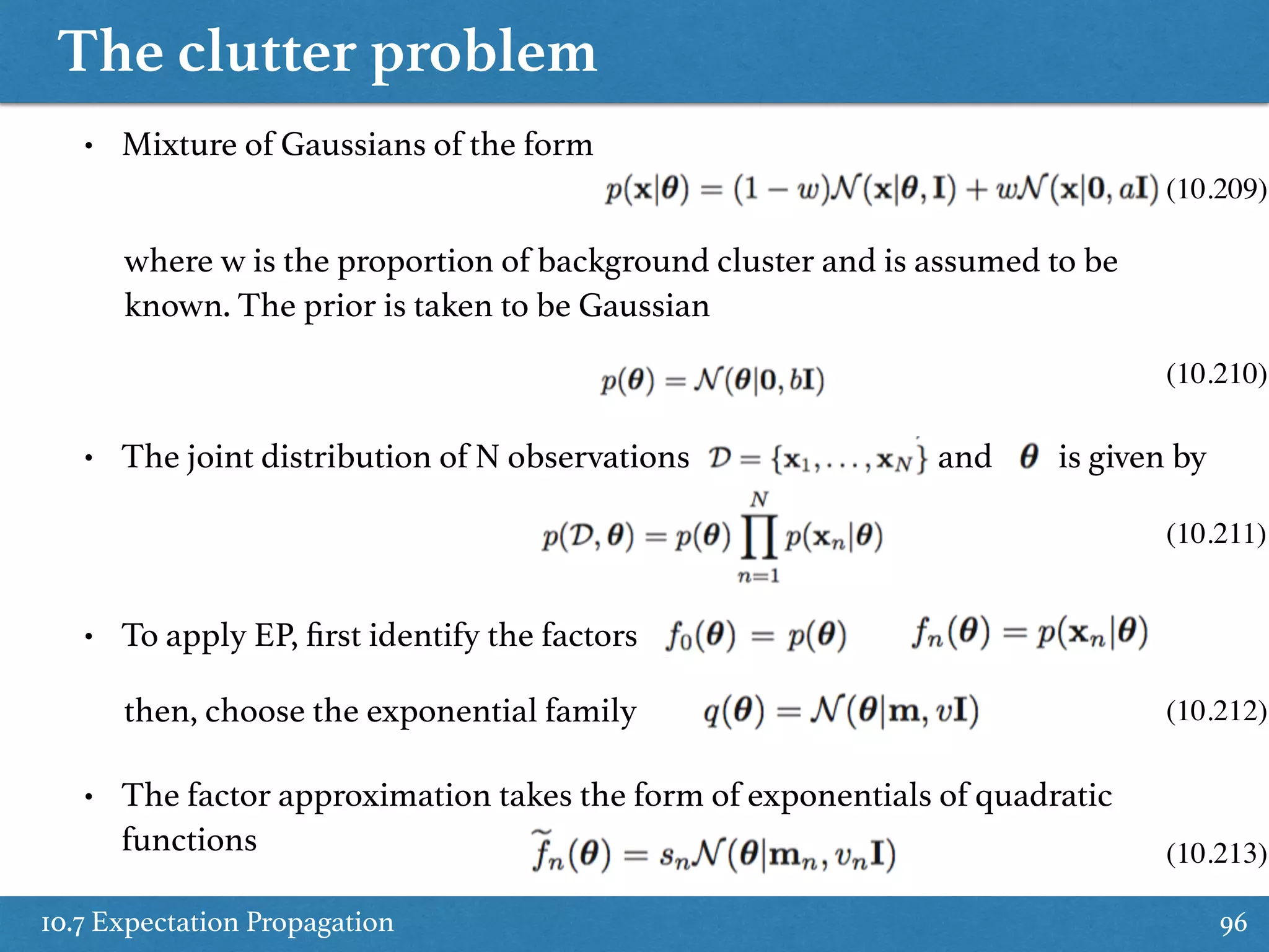 The clutter problem
10.7 Expectation Propagation 96
• Mixture of Gaussians of the form
where w is the proportion of background cluster and is assumed to be
known. The prior is taken to be Gaussian
• The joint distribution of N observations and is given by
• To apply EP, ﬁrst identify the factors
then, choose the exponential family
• The factor approximation takes the form of exponentials of quadratic
functions
(10.209)
(10.210)
(10.211)
(10.212)
(10.213)
 