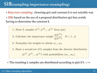 SIR(sampling-importance-resampling)
1311.1 Basic Sampling Algorithms
• Rejection sampling: choosing q(z) and constant k is not suitable way
• SIR: based on the use of a proposal distribution q(z) but avoids
having to determine the constant k
1. Draw L samples z(1)
, z(2)
, ...z(L)
from q(z)
2. Calculate the importance weight
p(z(l)
)
q(z(l))
8l = 1...L
3. Normalize the weights to obtain w1...wL
4. Draw a second set of L samples from the discrete distribution
(z(1)
, z(2)
, ...z(L)
) with probabilities (w1...wL)
• The resulting L samples are distributed according to p(z) if L -> ∞
 