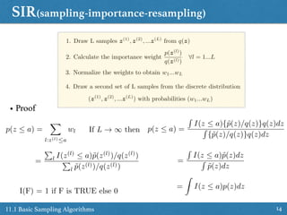 SIR(sampling-importance-resampling)
1411.1 Basic Sampling Algorithms
1. Draw L samples z(1)
, z(2)
, ...z(L)
from q(z)
2. Calculate the importance weight
p(z(l)
)
q(z(l))
8l = 1...L
3. Normalize the weights to obtain w1...wL
4. Draw a second set of L samples from the discrete distribution
(z(1)
, z(2)
, ...z(L)
) with probabilities (w1...wL)
• Proof
=
P
l I(z(l)
 a)˜p(z(l)
)/q(z(l)
)
P
l ˜p(z(l))/q(z(l))
p(z  a) =
X
l:z(l)a
wl p(z  a) =
R
I(z  a){˜p(z)/q(z)}q(z)dz
R
{˜p(z)/q(z)}q(z)dz
=
R
I(z  a)˜p(z)dz
R
˜p(z)dz
=
Z
I(z  a)p(z)dz
I(F) = 1 if F is TRUE else 0
If L ! 1 then
 
