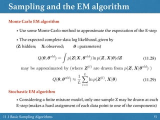 Sampling and the EM algorithm
1511.1 Basic Sampling Algorithms
• Use some Monte Carlo method to approximate the expectation of the E-step
Monte Carlo EM algorithm
• The expected complete-data log likelihood, given by  
(Z: hidden; X: observed; : parameters)✓
(11.28)Q(✓, ✓old
) =
Z
p(Z|X, ✓old
) ln p(Z, X|✓)dZ
may be approximated by (where Z(l)
are drawn from p(Z, X|✓old
) )
Q(✓, ✓old
) ⇡
1
L
LX
l=1
ln p(Z(l)
, X|✓) (11.29)
Stochastic EM algorithm
• Considering a ﬁnite mixture model, only one sample Z may be drawn at each
E-step (makes a hard assignment of each data point to one of the components)
 