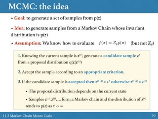 MCMC: the idea
2011.2 Markov Chain Monte Carlo
• Goal: to generate a set of samples from p(z)
• Idea: to generate samples from a Markov Chain whose invariant
distribution is p(z)
1. Knowing the current sample is z(τ), generate a candidate sample z*
from a proposal distribution q(z|z(τ))
2. Accept the sample according to an appropriate criterion.
3. If the candidate sample is accepted then z(τ+1) = z* otherwise z(τ+1) = z(τ)
• The proposal distribution depends on the current state
• Samples z(1),z(2),… form a Markov chain and the distribution of z(τ)
tends to p(z) as τ -> ∞
• Assumption: We know how to evaluate (but not Zp)˜p(z) = Zpp(z)
 