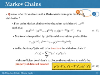 Markov Chains
2211.2 Markov Chain Monte Carlo
• Q: under what circumstances will a Markov chain converge to the desired
distribution ?
• First order Markov chain: series of random variables z(1), …,z(M)
such that
p(z(m+1)
|z(1)
, ..., z(m)
) = p(z(m+1)
|z(m)
) 8m (11.37)
• Markov chain speciﬁed by p(z(0)) and the transition probabilities
Tm(z(m)
, z(m+1)
) = p(z(m+1)
|z(m)
)
• A distribution p*(z) is said to be invariant for a Markov chain if
p⇤
(z) =
X
z0
T(z0
, z)p⇤
(z0
)
with a suﬃcient condition is to choose the transitions to satisfy the
property of detailed balance
p⇤
(z)T(z, z0
) = T(z0
, z)p⇤
(z0
) (11.40)
 