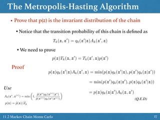 The Metropolis-Hasting Algorithm
2711.2 Markov Chain Monte Carlo
• Prove that p(z) is the invariant distribution of the chain
• Notice that the transition probability of this chain is deﬁned as
• We need to prove
p(z)Tk(z, z0
) = Tk(z0
, z)p(z0
)
Ak(z⇤
, z(⌧)
) = min
✓
1,
˜p(z⇤
)qk(z(⌧)
|z⇤
)
˜p(z(⌧))qk(z⇤|z(⌧))
◆
p(z) = ˜p(z)/Zp
Proof
Tk(z, z0
) = qk(z0
|z)Ak(z0
, z)
p(z)qk(z0
|z)Ak(z0
, z) = min(p(z)qk(z0
|z), p(z0
)qk(z|z0
))
Use
= min(p(z0
)qk(z|z0
), p(z)qk(z0
|z))
= p(z)qk(z|z0
)Ak(z, z0
)
(Q.E.D)
 