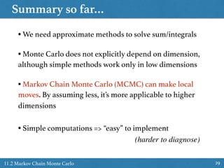 Summary so far…
2911.2 Markov Chain Monte Carlo
• We need approximate methods to solve sum/integrals
• Monte Carlo does not explicitly depend on dimension,
although simple methods work only in low dimensions
• Markov Chain Monte Carlo (MCMC) can make local
moves. By assuming less, it’s more applicable to higher
dimensions
• Simple computations => “easy” to implement
(harder to diagnose)
 
