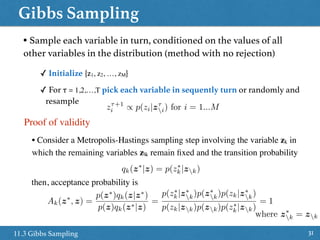 Gibbs Sampling
3111.3 Gibbs Sampling
• Sample each variable in turn, conditioned on the values of all
other variables in the distribution (method with no rejection)
✓ Initialize {z1, z2, …, zM}
✓ For τ = 1,2,…,T pick each variable in sequently turn or randomly and
resample
z⌧+1
i / p(zi|z⌧
i) for i = 1...M
Proof of validity
• Consider a Metropolis-Hastings sampling step involving the variable zk in
which the remaining variables zk remain ﬁxed and the transition probability
qk(z⇤
|z) = p(z⇤
k|zk)
then, acceptance probability is
Ak(z⇤
, z) =
p(z⇤
)qk(z|z⇤
)
p(z)qk(z⇤|z)
=
p(z⇤
k|z⇤
k)p(z⇤
k)p(zk|z⇤
k)
p(zk|zk)p(zk)p(z⇤
k|zk)
= 1
where z⇤
k = zk
 