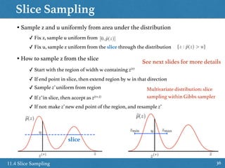 Slice Sampling
3611.4 Slice Sampling
• Sample z and u uniformly from area under the distribution
✓ Fix z, sample u uniform from
✓ Fix u, sample z uniform from the slice through the distribution
• How to sample z from the slice
slice
[0, ˜p(z)]
{z : ˜p(z) > u}
✓ Start with the region of width w containing z(τ)
✓ If end point in slice, then extend region by w in that direction
✓ Sample z’ uniform from region
✓ If z’ in slice, then accept as z(τ+1)
✓ If not: make z’ new end point of the region, and resample z’
Multivariate distribution: slice
sampling within Gibbs sampler
See next slides for more details
 