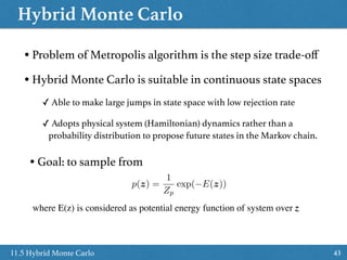 Hybrid Monte Carlo
4311.5 Hybrid Monte Carlo
• Problem of Metropolis algorithm is the step size trade-oﬀ
• Hybrid Monte Carlo is suitable in continuous state spaces
✓ Able to make large jumps in state space with low rejection rate
✓ Adopts physical system (Hamiltonian) dynamics rather than a
probability distribution to propose future states in the Markov chain.
• Goal: to sample from
p(z) =
1
Zp
exp( E(z))
where E(z) is considered as potential energy function of system over z
 