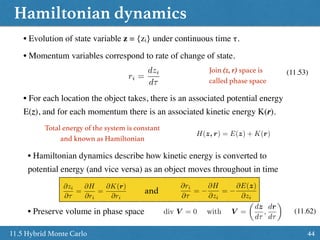 Hamiltonian dynamics
4411.5 Hybrid Monte Carlo
• Hamiltonian dynamics describe how kinetic energy is converted to
potential energy (and vice versa) as an object moves throughout in time
• Evolution of state variable z = {zi} under continuous time τ.
• Momentum variables correspond to rate of change of state.
ri =
dzi
d⌧
(11.53)Join (z, r) space is
called phase space
• For each location the object takes, there is an associated potential energy
E(z), and for each momentum there is an associated kinetic energy K(r).
Total energy of the system is constant
and known as Hamiltonian
H(z, r) = E(z) + K(r)
and
@ri
@⌧
=
@H
@zi
=
@E(z)
@zi
@zi
@⌧
=
@H
@ri
=
@K(r)
@ri
• Preserve volume in phase space div V = 0 with V =
✓
dz
d⌧
,
dr
d⌧
◆
(11.62)
 