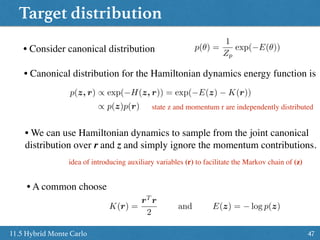 Target distribution
4711.5 Hybrid Monte Carlo
• Consider canonical distribution p(✓) =
1
Zp
exp( E(✓))
• Canonical distribution for the Hamiltonian dynamics energy function is
p(z, r) / exp( H(z, r)) = exp( E(z) K(r))
/ p(z)p(r) state z and momentum r are independently distributed
• We can use Hamiltonian dynamics to sample from the joint canonical
distribution over r and z and simply ignore the momentum contributions.
idea of introducing auxiliary variables (r) to facilitate the Markov chain of (z)
• A common choose
K(r) =
rT
r
2
and E(z) = log p(z)
 