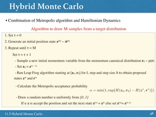 Hybrid Monte Carlo
4811.5 Hybrid Monte Carlo
• Combination of Metropolis algorithm and Hamiltonian Dynamics
Algorithm to draw M samples from a target distribution
1. Set τ = 0
2. Generate an initial position state z(0) ~ π(0)
3. Repeat until τ = M
Set τ = τ + 1
- Sample a new initial momentum variable from the momentum canonical distribution r0 ~ p(r)
- Set z0 = z(τ - 1)
- Run Leap Frog algorithm starting at [z0, r0] for L step and step size δ to obtain proposed
states z* and r*
- Calculate the Metropolis acceptance probability
↵ = min(1, exp{H(z0, r0) H(z⇤
, r⇤
)})
- Draw a random number u uniformly from [0, 1]
If u ≤ α accept the position and set the next state z(τ) = z* else set z(τ)= z(τ-1)
 