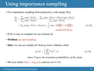 Using importance sampling
5311.6 Estimating the Partition Function
• Use importance sampling from proposal pG with energy G(z)
ZE
ZG
=
P
z exp( E(z))
P
z exp( G(z))
=
P
z exp( E(z) + G(z)) exp( G(z))
P
z exp( G(z))
= EpG
[exp( E(z) + G(z))] '
1
L
exp( E(z(l)
) + G(z(l)
)) (11.72)
sampled from pG
• Problem: pG need match pE
• Idea: we can use samples z(l) from pE from a Markov chain
• If ZG is easy to compute we can estimate ZE
pG(z) =
1
L
LX
l=1
T(z(l)
, z) (11.73)
where T gives the transition probabilities of the chain
• We now deﬁne G(z) = -log pG(z) and use in (11.72)
 