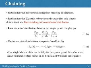 Chaining
5411.6 Estimating the Partition Function
• Partition function ratio estimation requires matching distributions.
• Partition function ZG needs to be evaluated exactly (but only simple
distribution) => Poor matching with complicated distribution
• Idea: use set of distributions between the simple p1 and complex pM
ZM
Z1
=
Z2
Z1
Z3
Z2
...
ZM
ZM 1
E↵(z) = (1 ↵)E1(z) + ↵EM (z)
• The intermediate distributions interpolate from E1 to EM
(11.74)
(11.75)
• Use single Markov chain run initially for the system p1 and then after some
suitable number of steps moves on to the next distribution in the sequence.
 