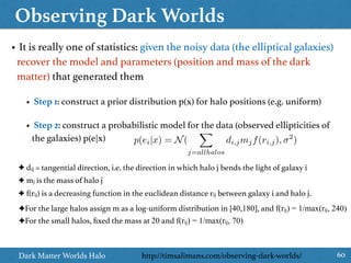 Observing Dark Worlds
60Dark Matter Worlds Halo
https://www.kaggle.com/c/DarkWorlds• It is really one of statistics: given the noisy data (the elliptical galaxies)
recover the model and parameters (position and mass of the dark
matter) that generated them
• Step 1: construct a prior distribution p(x) for halo positions (e.g. uniform)
• Step 2: construct a probabilistic model for the data (observed ellipticities of
the galaxies) p(e|x) p(ei|x) = N(
X
j=allhalos
di,jmjf(ri,j), 2
)
http://timsalimans.com/observing-dark-worlds/
✦ dij = tangential direction, i.e. the direction in which halo j bends the light of galaxy i
✦ mj is the mass of halo j
✦ f(rij) is a decreasing function in the euclidean distance rij between galaxy i and halo j.
✦For the large halos assign m as a log-uniform distribution in [40,180], and f(rij) = 1/max(rij, 240)
✦For the small halos, ﬁxed the mass at 20 and f(rij) = 1/max(rij, 70)
 