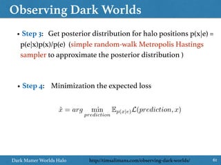 Observing Dark Worlds
61Dark Matter Worlds Halo
• Step 3: Get posterior distribution for halo positions p(x|e) =
p(e|x)p(x)/p(e) (simple random-walk Metropolis Hastings
sampler to approximate the posterior distribution )
• Step 4: Minimization the expected loss
˜x = arg min
prediction
Ep(x|e)L(prediction, x)
http://timsalimans.com/observing-dark-worlds/
 