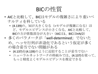 BICの性質
• AICと比較して、BICはモデルの複雑さにより重いペ
  ナルティを科している
 • (4.139)の、Ｍが大きくなる（=モデルが複雑になる）ほ
   ど、モデルエビデンスが小さくなる。AICと比較して、
   BICの方が係数部分が大きい（AICは1、BICはlnN/2）
• 多くのパラメータが「well-determined」でないた
  め、ヘッセ行列が非退化であるという仮定が多く
  の場合妥当でない問題がある
 • (4.137)を(4.139)のように近似することが妥当でない
 • ニューラルネットワークの枠組みでは、(4.137)を使って、
   もっと精度よくモデルエビデンスを推定できる
 