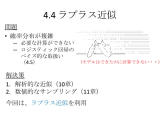 4.4 ラプラス近似
問題
• 確率分布が複雑
 ― 必要な計算ができない
 — ロジスティック回帰の
   ベイズ的な取扱い
   （4.5）      （モデルはできたのに計算できない・・）


解決策
1. 解析的な近似（10章）
2. 数値的なサンプリング（11章）
今回は、ラプラス近似を利用
 