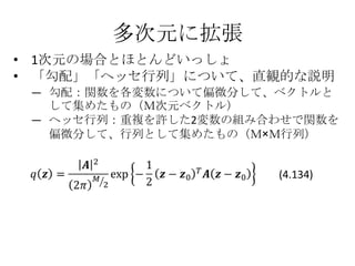 多次元に拡張
• 1次元の場合とほとんどいっしょ
• 「勾配」「ヘッセ行列」について、直観的な説明
 — 勾配：関数を各変数について偏微分して、ベクトルと
   して集めたもの（Ｍ次元ベクトル）
 — ヘッセ行列：重複を許した2変数の組み合わせで関数を
   偏微分して、行列として集めたもの（Ｍ×Ｍ行列）


                      (4.134)
 