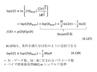 Occam係数
                                   (4.137)

(4.137)は、条件を満たせば次のように近似できる

                         (4.139)

• Ｎ：データ数、Ｍ：θに含まれるパラメータ数
• ベイズ情報量基準(BIC) or シュワルツ基準
 