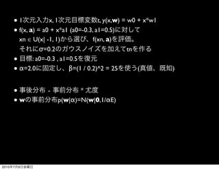 ●1             x, 1               t, y(x,w) = w0 + x*w1
       ● f(x, a) = a0 + x*a1 (a0=-0.3, a1=0.5)
         xn ∈ U(x| -1, 1)              f(xn, a)
                  σ=0.2                              tn
       ●       : a0=-0.3 , a1=0.5
       ● α=2.0                β=(1 / 0.2)^2 = 25        (        )


       ●           ∝          *
       ●w              p(w|α)=N(w|0,1/αE)




2010   7   9
 