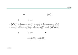 9/50
カーネル関数の構成
カーネル関数 — 特徴空間上への写像 φ(x)
カーネルkが有効か? ある空間上での内積になること
– (xT
z)2
= (x1z1 + x2z2)2
= x2
1 z2
1 + 2x1z1x2z2 + x2
2 z2
2
– = (x2
1 ,
√
2x1x2, x2
2 )(z2
1 ,
√
2z1z2, z2
2 )T
= φ (x)
T
φ (z)
カーネルkが有効か? グラム行列K が半正定値行列
カーネルの構成法 — (6.13) ∼ (6.22)
@taki0313
 