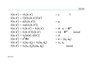 10/50
カーネルの作り方
k(x, x′
) = ck1(x, x′
)
k(x, x′
) = f (x)k1(x, x′
)f (x′
)
k(x, x′
) = q(k1(x, x′
))
k(x, x′
) = exp(k1(x, x′
))
k(x, x′
) = k1(x, x′
) + k2(x, x′
)
k(x, x′
) = k1(x, x′
)k2(x, x′
)
k(x, x′
) = k3(φ(x), φ(x′
))
k(x, x′
) = xT
Ax
k(x, x′
) = ka(xa, x′
a) + kb(xb, x′
b)
k(x, x′
) = ka(xa, x′
a)kb(xb, x′
b)
– cは定数、fは任意の
関数
– qは非負の係数をも
つ多項式
– Φ : x → RM
– k3はRM
上のkernel
– Aは対称, 半正定値
– x = (xa, xb)
– ka, kb はそれぞれで
有効なkernel
@taki0313
 