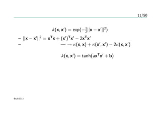 11/50
有名なカーネル
ガウスカーネル k(x, x′
) = exp(−1
2||x − x′
||2
)
– ||x − x′
||2
= xT
x + (x′
)T
x′
− 2xT
x′
– カーネルトリック — → κ(x, x) + κ(x′
, x′
) − 2κ(x, x′
)
シグモイドカーネル k(x, x′
) = tanh(axT
x′
+ b)
@taki0313
 