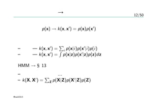 12/50
確率的生成モデル → カーネル
生成モデル p(x) → k(x, x′
) = p(x)p(x′
)
一般化
– 離散 — k(x, x′
) =
∑
i p(x|i)p(x′
|i)p(i)
– 連続 — k(x, x′
) =
∫
p(x|z)p(x′
|z)p(z)dz
HMM → §13
– よく知らないので…
– k(X, X′
) =
∑
Z p(X|Z)p(X′
|Z)p(Z)
@taki0313
 