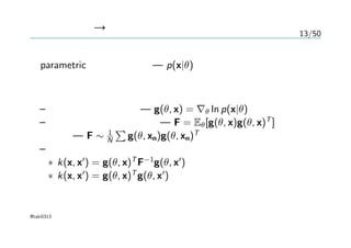 13/50
生成モデル → カーネル
parametric な生成モデル — p(x|θ)
フィッシャーカーネル
– フィッシャースコア — g(θ, x) = ∇θ ln p(x|θ)
– フィッシャー情報量行列 — F = Eθ[g(θ, x)g(θ, x)T
]
近似 — F ∼ 1
N
∑
g(θ, xn)g(θ, xn)T
– フィッシャーカーネル
∗ k(x, x′
) = g(θ, x)T
F−1
g(θ, x′
)
∗ k(x, x′
) = g(θ, x)T
g(θ, x′
)
@taki0313
 